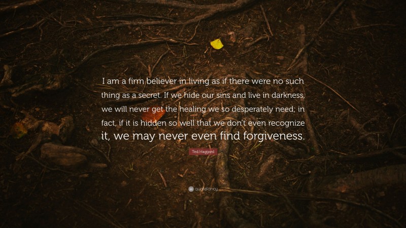 Ted Haggard Quote: “I am a firm believer in living as if there were no such thing as a secret. If we hide our sins and live in darkness, we will never get the healing we so desperately need; in fact, if it is hidden so well that we don’t even recognize it, we may never even find forgiveness.”