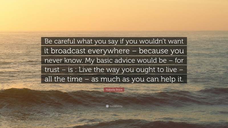 Ysabella Brave Quote: “Be careful what you say if you wouldn’t want it broadcast everywhere – because you never know. My basic advice would be – for trust – is : Live the way you ought to live – all the time – as much as you can help it.”