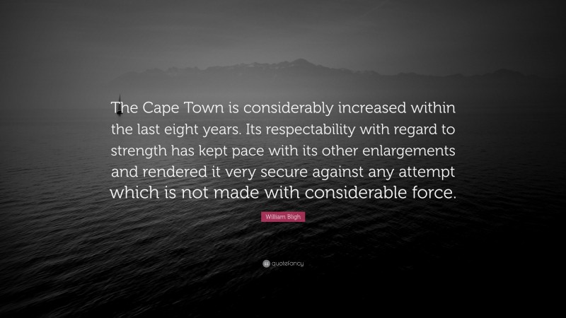 William Bligh Quote: “The Cape Town is considerably increased within the last eight years. Its respectability with regard to strength has kept pace with its other enlargements and rendered it very secure against any attempt which is not made with considerable force.”