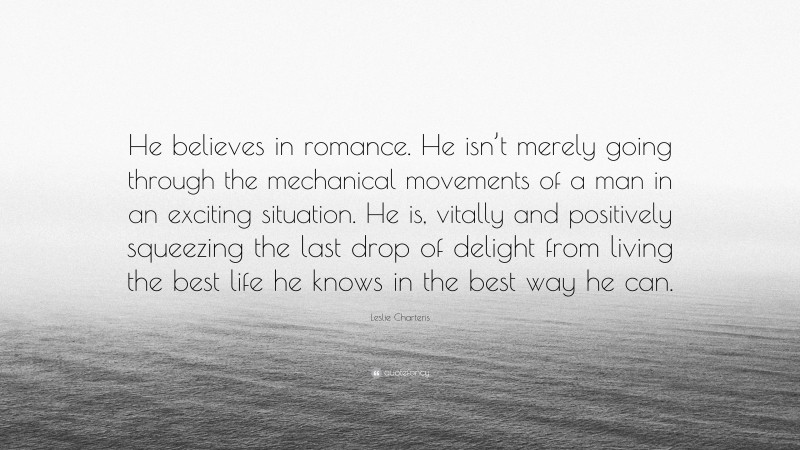 Leslie Charteris Quote: “He believes in romance. He isn’t merely going through the mechanical movements of a man in an exciting situation. He is, vitally and positively squeezing the last drop of delight from living the best life he knows in the best way he can.”