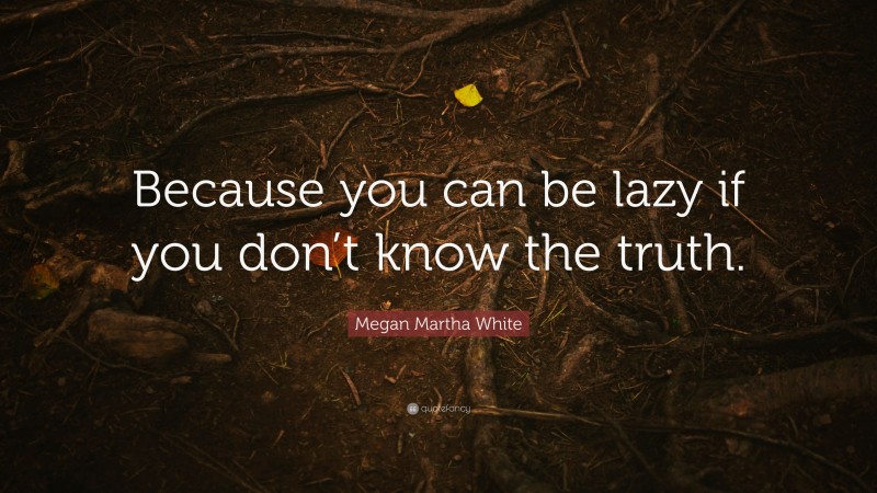 Megan Martha White Quote: “Because you can be lazy if you don’t know the truth.”