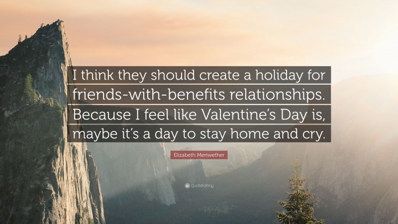 Elizabeth Meriwether Quote: “I think they should create a holiday for friends-with-benefits relationships. Because I feel like Valentine’s Day is, maybe it’s a day to stay home and cry.”