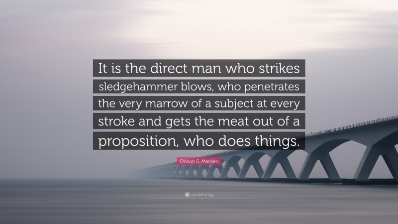 Orison S. Marden Quote: “It is the direct man who strikes sledgehammer blows, who penetrates the very marrow of a subject at every stroke and gets the meat out of a proposition, who does things.”