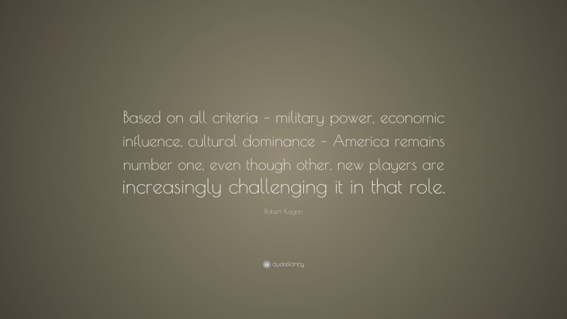 Robert Kagan Quote: “Based on all criteria – military power, economic influence, cultural dominance – America remains number one, even though other, new players are increasingly challenging it in that role.”