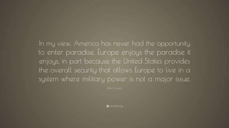 Robert Kagan Quote: “In my view, America has never had the opportunity to enter paradise. Europe enjoys the paradise it enjoys, in part because the United States provides the overall security that allows Europe to live in a system where military power is not a major issue.”