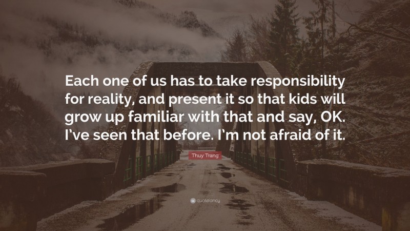 Thuy Trang Quote: “Each one of us has to take responsibility for reality, and present it so that kids will grow up familiar with that and say, OK. I’ve seen that before. I’m not afraid of it.”