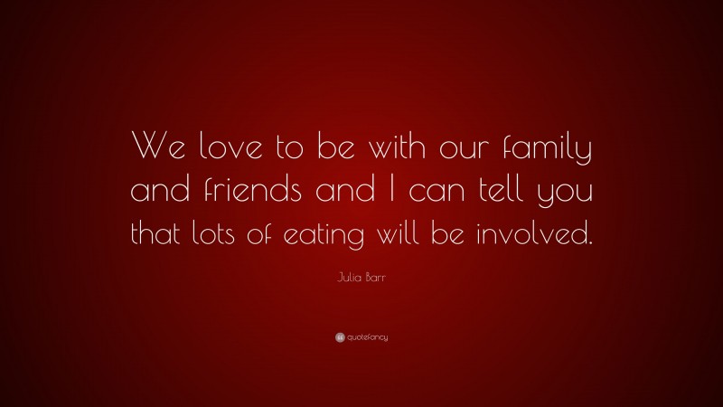 Julia Barr Quote: “We love to be with our family and friends and I can tell you that lots of eating will be involved.”