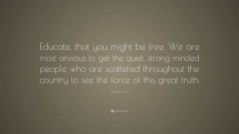 Thomas Davis Quote: “Educate, that you might be free. We are most anxious to get the quiet, strong minded people who are scattered throughout the country to see the force of this great truth.”