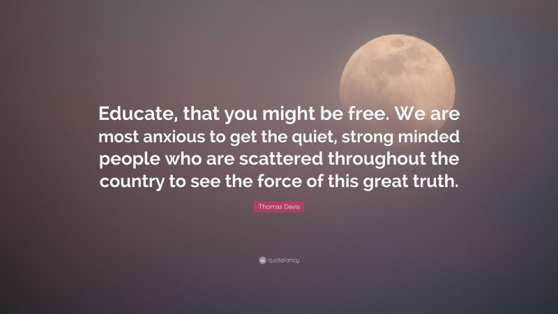 Thomas Davis Quote: “Educate, that you might be free. We are most anxious to get the quiet, strong minded people who are scattered throughout the country to see the force of this great truth.”