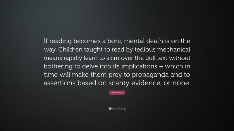 Joan Aiken Quote: “If reading becomes a bore, mental death is on the way. Children taught to read by tedious mechanical means rapidly learn to skim over the dull text without bothering to delve into its implications – which in time will make them prey to propaganda and to assertions based on scanty evidence, or none.”