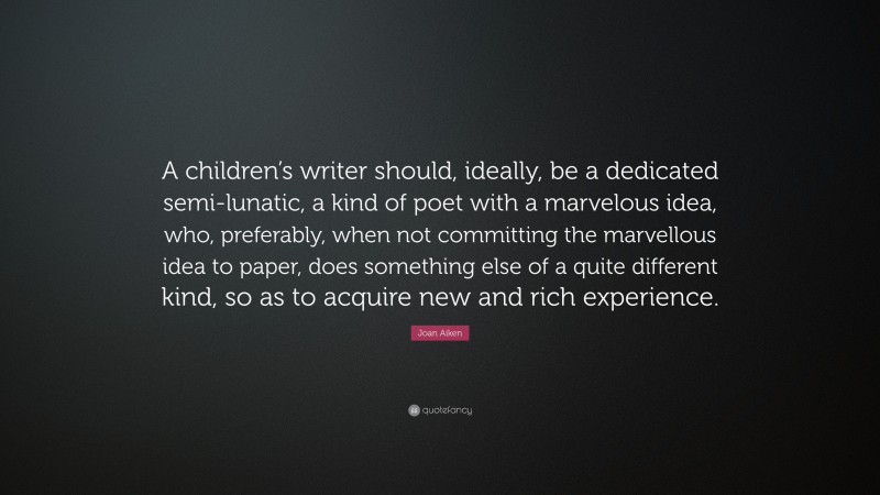 Joan Aiken Quote: “A children’s writer should, ideally, be a dedicated semi-lunatic, a kind of poet with a marvelous idea, who, preferably, when not committing the marvellous idea to paper, does something else of a quite different kind, so as to acquire new and rich experience.”