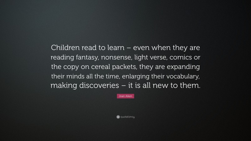 Joan Aiken Quote: “Children read to learn – even when they are reading fantasy, nonsense, light verse, comics or the copy on cereal packets, they are expanding their minds all the time, enlarging their vocabulary, making discoveries – it is all new to them.”