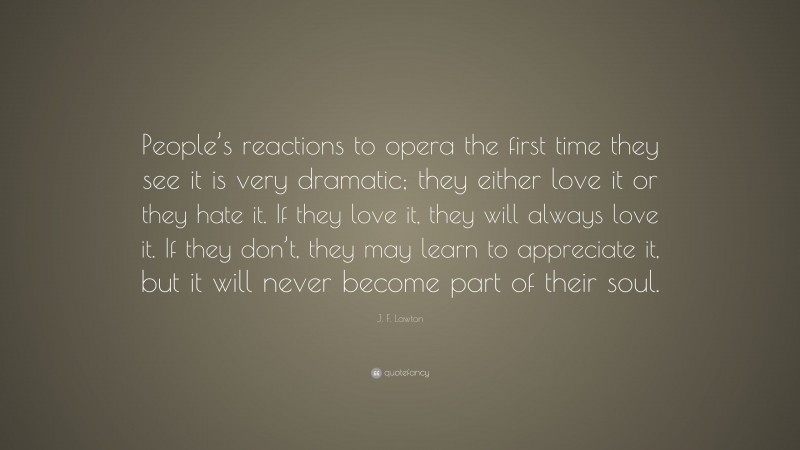 J. F. Lawton Quote: “People’s reactions to opera the first time they see it is very dramatic; they either love it or they hate it. If they love it, they will always love it. If they don’t, they may learn to appreciate it, but it will never become part of their soul.”