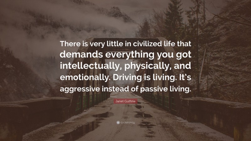 Janet Guthrie Quote: “There is very little in civilized life that demands everything you got intellectually, physically, and emotionally. Driving is living. It’s aggressive instead of passive living.”