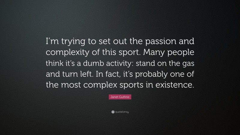 Janet Guthrie Quote: “I’m trying to set out the passion and complexity of this sport. Many people think it’s a dumb activity: stand on the gas and turn left. In fact, it’s probably one of the most complex sports in existence.”