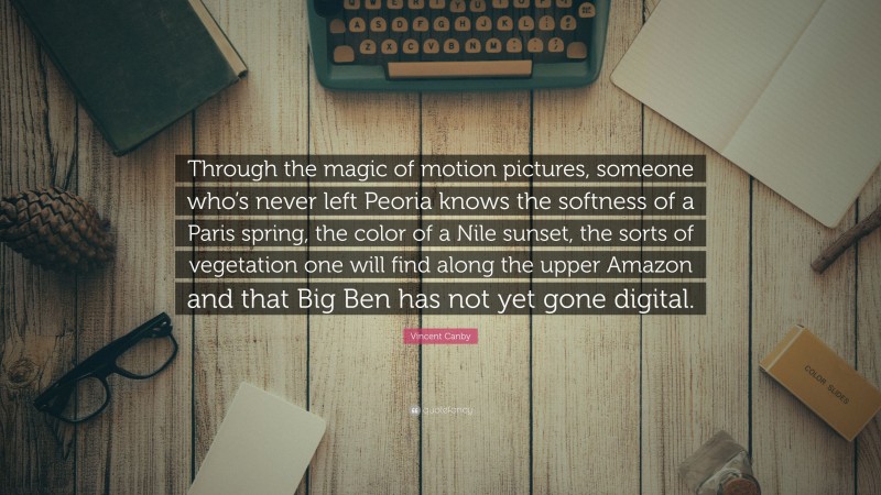 Vincent Canby Quote: “Through the magic of motion pictures, someone who’s never left Peoria knows the softness of a Paris spring, the color of a Nile sunset, the sorts of vegetation one will find along the upper Amazon and that Big Ben has not yet gone digital.”