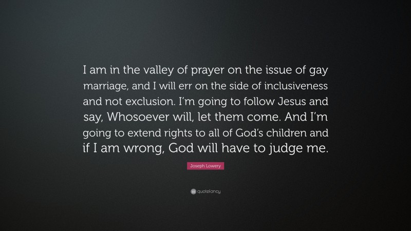 Joseph Lowery Quote: “I am in the valley of prayer on the issue of gay marriage, and I will err on the side of inclusiveness and not exclusion. I’m going to follow Jesus and say, Whosoever will, let them come. And I’m going to extend rights to all of God’s children and if I am wrong, God will have to judge me.”