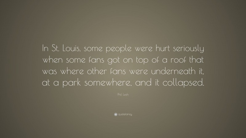 Phil Lesh Quote: “In St. Louis, some people were hurt seriously when some fans got on top of a roof that was where other fans were underneath it, at a park somewhere, and it collapsed.”
