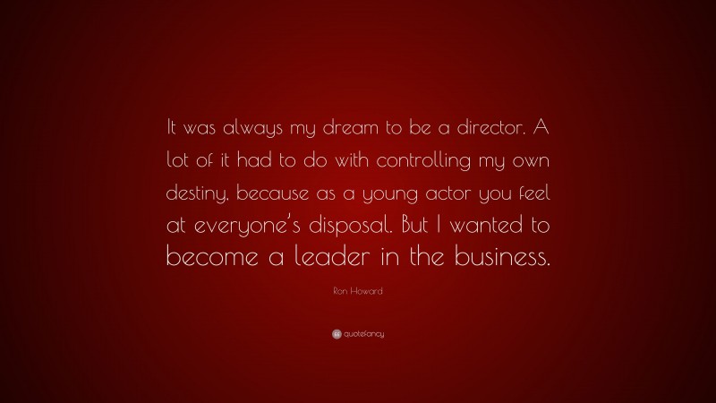 Ron Howard Quote: “It was always my dream to be a director. A lot of it had to do with controlling my own destiny, because as a young actor you feel at everyone’s disposal. But I wanted to become a leader in the business.”