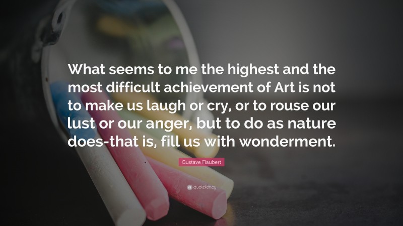 Gustave Flaubert Quote: “What seems to me the highest and the most difficult achievement of Art is not to make us laugh or cry, or to rouse our lust or our anger, but to do as nature does-that is, fill us with wonderment.”