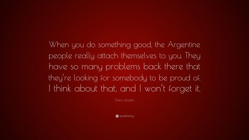 Manu Ginobili Quote: “When you do something good, the Argentine people really attach themselves to you. They have so many problems back there that they’re looking for somebody to be proud of. I think about that, and I won’t forget it.”