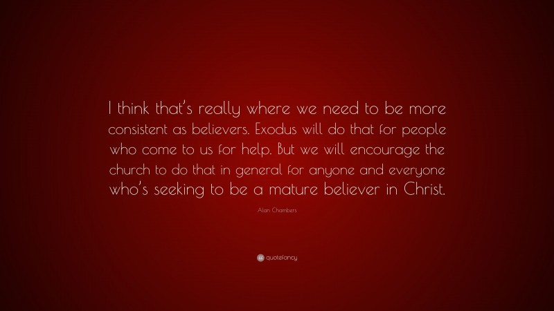 Alan Chambers Quote: “I think that’s really where we need to be more consistent as believers. Exodus will do that for people who come to us for help. But we will encourage the church to do that in general for anyone and everyone who’s seeking to be a mature believer in Christ.”