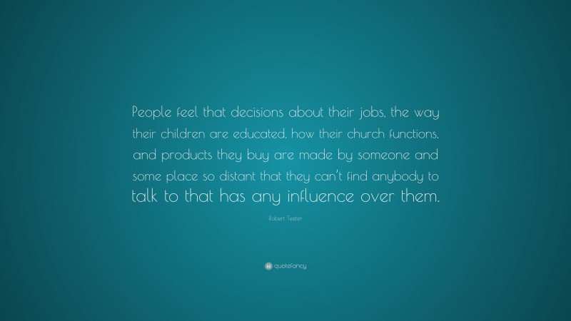 Robert Teeter Quote: “People feel that decisions about their jobs, the way their children are educated, how their church functions, and products they buy are made by someone and some place so distant that they can’t find anybody to talk to that has any influence over them.”