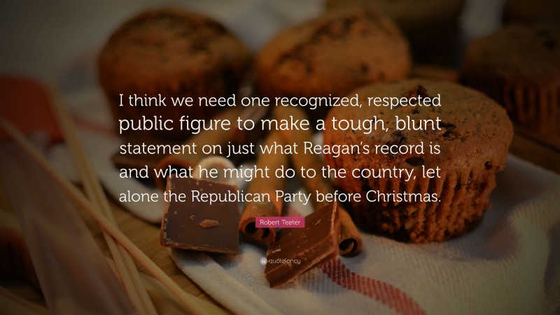 Robert Teeter Quote: “I think we need one recognized, respected public figure to make a tough, blunt statement on just what Reagan’s record is and what he might do to the country, let alone the Republican Party before Christmas.”