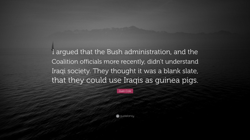Juan Cole Quote: “I argued that the Bush administration, and the Coalition officials more recently, didn’t understand Iraqi society. They thought it was a blank slate, that they could use Iraqis as guinea pigs.”