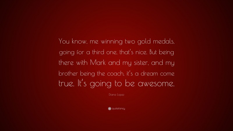 Diana Lopez Quote: “You know, me winning two gold medals, going for a third one, that’s nice. But being there with Mark and my sister, and my brother being the coach, it’s a dream come true. It’s going to be awesome.”