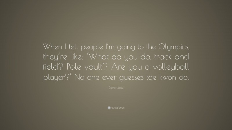 Diana Lopez Quote: “When I tell people I’m going to the Olympics, they’re like: ‘What do you do, track and field? Pole vault? Are you a volleyball player?’ No one ever guesses tae kwon do.”
