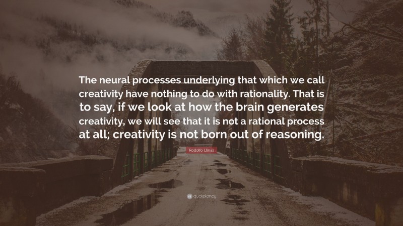 Rodolfo Llinas Quote: “The neural processes underlying that which we call creativity have nothing to do with rationality. That is to say, if we look at how the brain generates creativity, we will see that it is not a rational process at all; creativity is not born out of reasoning.”