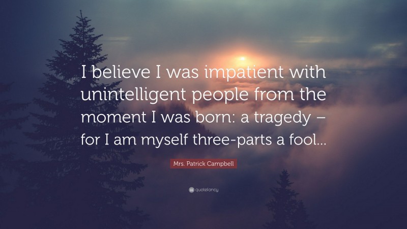 Mrs. Patrick Campbell Quote: “I believe I was impatient with unintelligent people from the moment I was born: a tragedy – for I am myself three-parts a fool...”