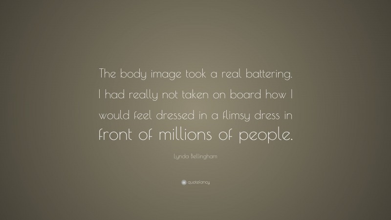 Lynda Bellingham Quote: “The body image took a real battering. I had really not taken on board how I would feel dressed in a flimsy dress in front of millions of people.”