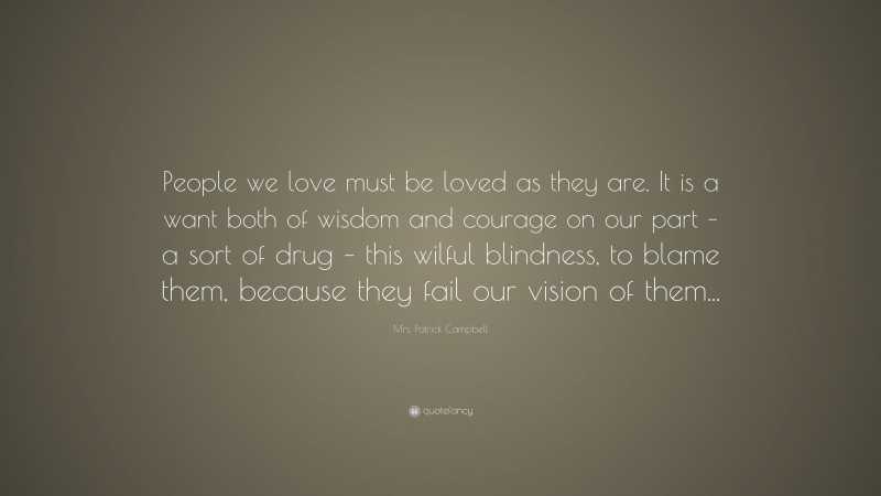 Mrs. Patrick Campbell Quote: “People we love must be loved as they are. It is a want both of wisdom and courage on our part – a sort of drug – this wilful blindness, to blame them, because they fail our vision of them...”