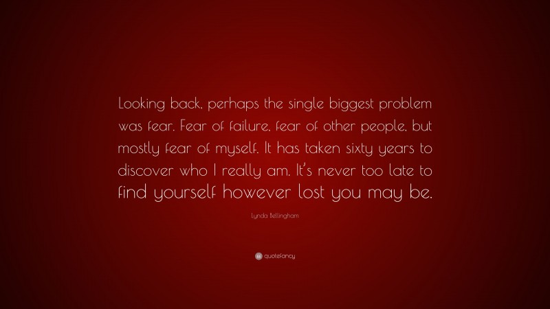 Lynda Bellingham Quote: “Looking back, perhaps the single biggest problem was fear. Fear of failure, fear of other people, but mostly fear of myself. It has taken sixty years to discover who I really am. It’s never too late to find yourself however lost you may be.”