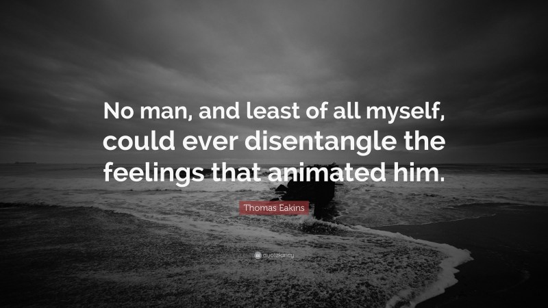 Thomas Eakins Quote: “No man, and least of all myself, could ever disentangle the feelings that animated him.”
