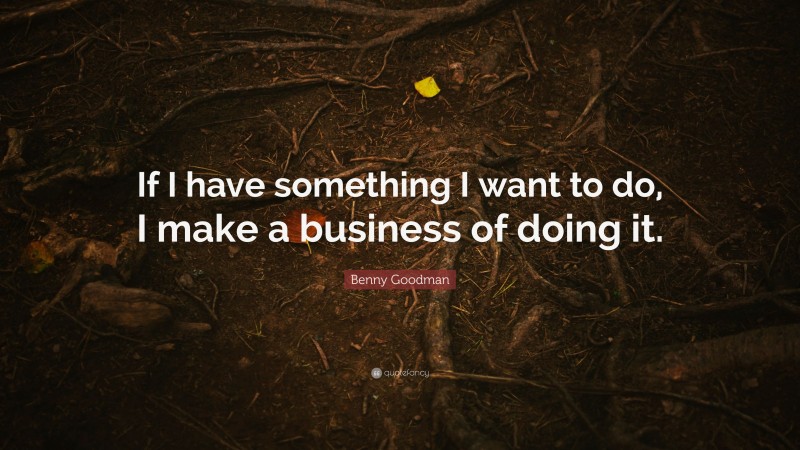 Benny Goodman Quote: “If I have something I want to do, I make a business of doing it.”