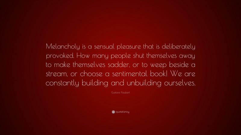 Gustave Flaubert Quote: “Melancholy is a sensual pleasure that is deliberately provoked. How many people shut themselves away to make themselves sadder, or to weep beside a stream, or choose a sentimental book! We are constantly building and unbuilding ourselves.”