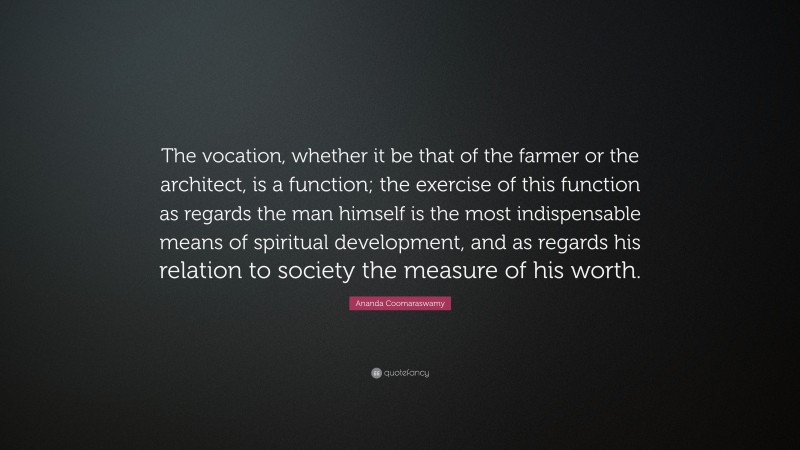 Ananda Coomaraswamy Quote: “The vocation, whether it be that of the farmer or the architect, is a function; the exercise of this function as regards the man himself is the most indispensable means of spiritual development, and as regards his relation to society the measure of his worth.”