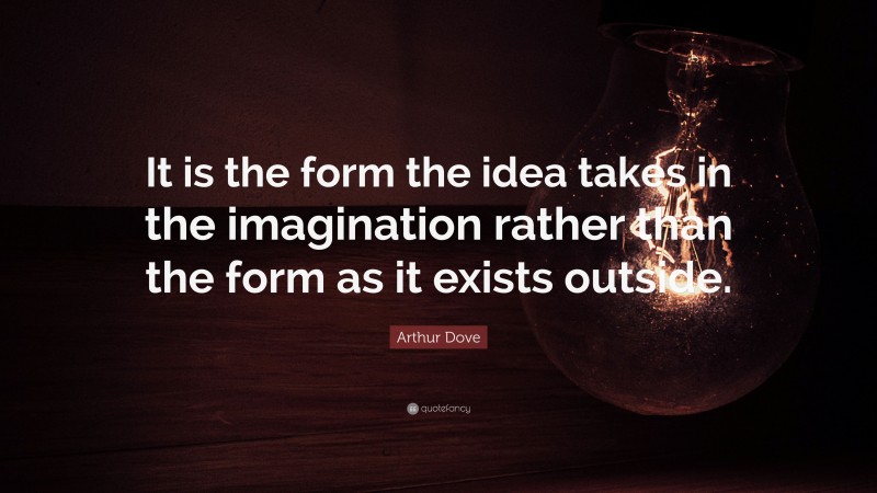 Arthur Dove Quote: “It is the form the idea takes in the imagination rather than the form as it exists outside.”