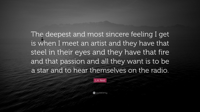 L.A. Reid Quote: “The deepest and most sincere feeling I get is when I meet an artist and they have that steel in their eyes and they have that fire and that passion and all they want is to be a star and to hear themselves on the radio.”