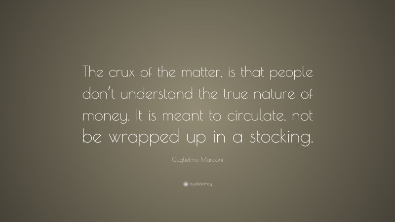 Guglielmo Marconi Quote: “The crux of the matter, is that people don’t understand the true nature of money. It is meant to circulate, not be wrapped up in a stocking.”