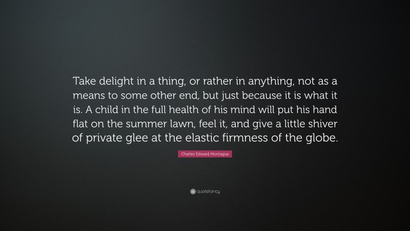 Charles Edward Montague Quote: “Take delight in a thing, or rather in anything, not as a means to some other end, but just because it is what it is. A child in the full health of his mind will put his hand flat on the summer lawn, feel it, and give a little shiver of private glee at the elastic firmness of the globe.”