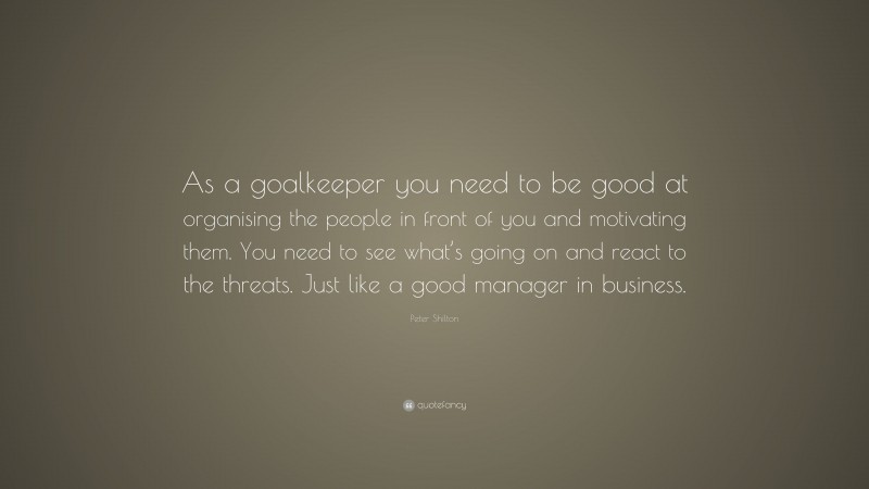 Peter Shilton Quote: “As a goalkeeper you need to be good at organising the people in front of you and motivating them. You need to see what’s going on and react to the threats. Just like a good manager in business.”