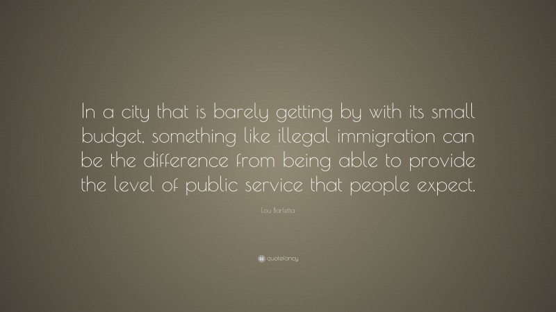 Lou Barletta Quote: “In a city that is barely getting by with its small budget, something like illegal immigration can be the difference from being able to provide the level of public service that people expect.”