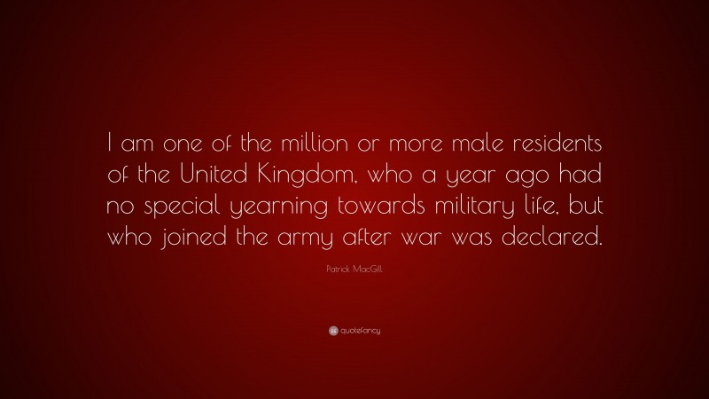 Patrick MacGill Quote: “I am one of the million or more male residents of the United Kingdom, who a year ago had no special yearning towards military life, but who joined the army after war was declared.”