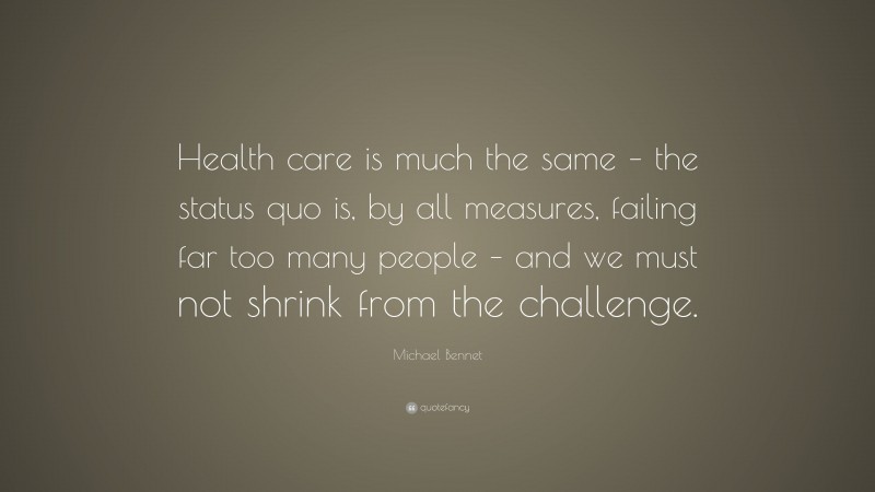 Michael Bennet Quote: “Health care is much the same – the status quo is, by all measures, failing far too many people – and we must not shrink from the challenge.”