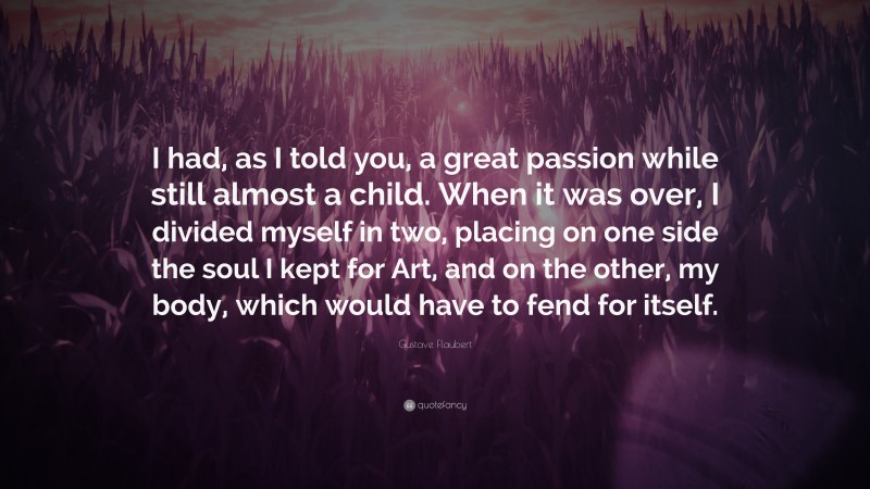 Gustave Flaubert Quote: “I had, as I told you, a great passion while still almost a child. When it was over, I divided myself in two, placing on one side the soul I kept for Art, and on the other, my body, which would have to fend for itself.”