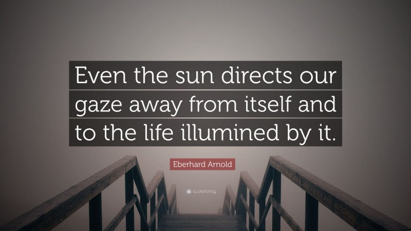 Eberhard Arnold Quote: “Even the sun directs our gaze away from itself and to the life illumined by it.”